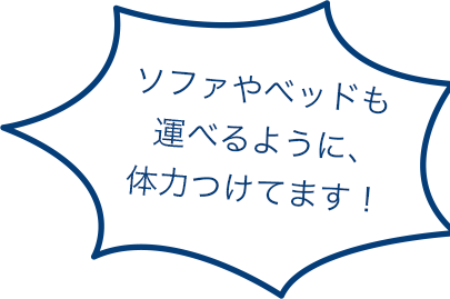 ソファやベッドも運べるように、体力つけてます！