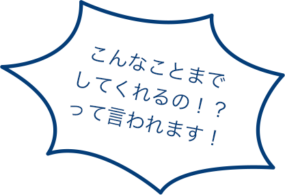 こんなことまでしてくれるの！？って言われます！